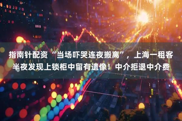 指南针配资 “当场吓哭连夜搬离”，上海一租客半夜发现上锁柜中留有遗像！中介拒退中介费