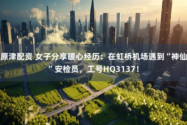 原津配资 女子分享暖心经历：在虹桥机场遇到“神仙”安检员，工号HQ3137！