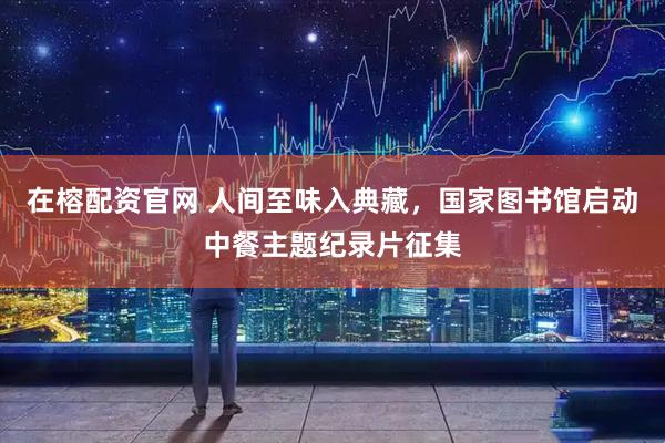 在榕配资官网 人间至味入典藏，国家图书馆启动中餐主题纪录片征集